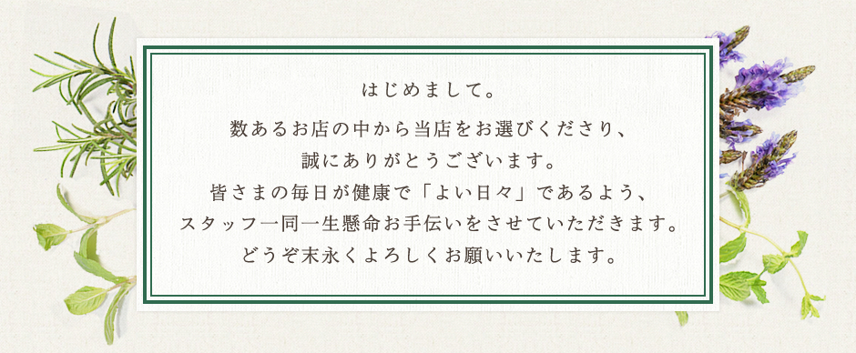 数あるお店の中から当店をお選びくださり、誠にありがとうございます。皆さまの毎日が健康で「よい日々」であるよう、スタッフ一同一生懸命お手伝いをさせていただきます。どうぞ末永くよろしくお願いいたします。